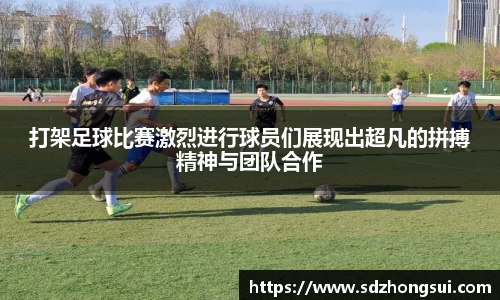 打架足球比赛激烈进行球员们展现出超凡的拼搏精神与团队合作